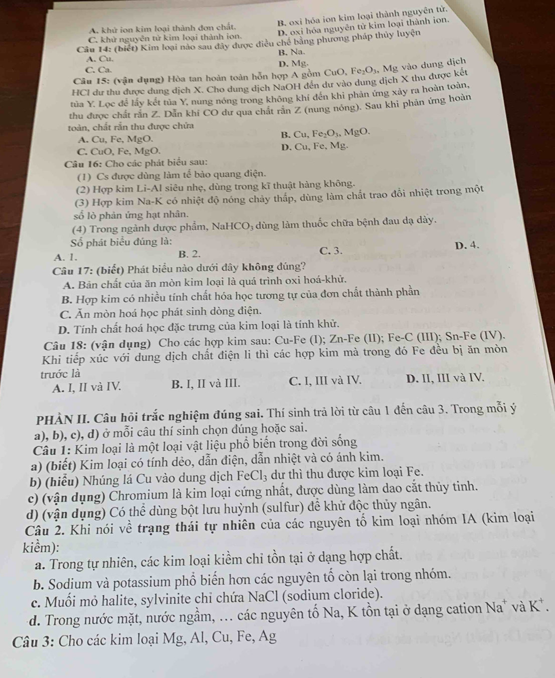 B. oxi hóa ion kim loại thành nguyên tử.
D. oxi hóa nguyên tử kim loại thành ion.
A. khử ion kim loại thành đơn chất.
C. khử nguyên tử kim loại thành ion.
Câu 14: (biết) Kim loại nào sau đây được điều chế bằng phương pháp thủy luyện
B. Na.
A. Cu. D. Mg.
C. Ca.
Câu 15: (vận dụng) Hòa tan hoàn toàn hỗn hợp A gồm CuO, Fe_2O_3 ,   Mg vào dung dịch
HCI dư thu được dung dịch X. Cho dung dịch NaOH đến dư vào dung dịch X thu được kết
tủa Y. Lọc để lấy kết tủa Y, nung nóng trong không khí đến khi phản ứng xảy ra hoàn toàn,
thu được chất rắn Z. Dẫn khí CO dư qua chất rắn Z (nung nóng). Sau khi phản ứng hoàn
toàn, chất rắn thu được chứa
A. Cu, Fe, MgO.
B. Cu,Fe_2O_3,MgO.
C. CuO, Fe, MgO. D. Cu. Fe, Mg.
Câu 16: Cho các phát biểu sau:
(1) Cs được dùng làm tế bào quang điện.
(2) Hợp kim Li-Al siêu nhẹ, dùng trong kĩ thuật hàng không.
(3) Hợp kim Na-K có nhiệt độ nóng chảy thấp, dùng làm chất trao đồi nhiệt trong một
số lò phản ứng hạt nhân.
(4) Trong ngành dược phẩm, NaHCO₃ dùng làm thuốc chữa bệnh đau dạ dày.
Số phát biểu đúng là:
A. 1. B. 2. D. 4.
C. 3.
Câu 17: (biết) Phát biểu nào dưới đây không đúng?
A. Bản chất của ăn mòn kim loại là quá trình oxi hoá-khử.
B. Hợp kim có nhiều tính chất hóa học tương tự của đơn chất thành phần
C. Ăn mòn hoá học phát sinh dòng điện.
D. Tính chất hoá học đặc trưng của kim loại là tính khử.
Câu 18: (vận dụng) Cho các hợp kim sau: Cu-Fe (I); Zn-Fe (II); Fe-C (III); Sn-Fe (IV).
Khi tiếp xúc với dung dịch chất điện li thì các hợp kim mà trong đó Fe đều bị ăn mòn
trước là
A. I, II và IV. B. I, II và III. C. I, III và IV. D. II, III và IV.
PHÀN II. Câu hỏi trắc nghiệm đúng sai. Thí sinh trả lời từ câu 1 đến câu 3. Trong mỗi ý
a), b), c), d) ở mỗi câu thí sinh chọn đúng hoặc sai.
Câu 1: Kim loại là một loại vật liệu phổ biến trong đời sống
a) (biết) Kim loại có tính dẻo, dẫn điện, dẫn nhiệt và có ánh kim.
b) (hiểu) Nhúng lá Cu vào dung dịch FeCl_3 dư thì thu được kim loại Fe.
c) (vận dụng) Chromium là kim loại cứng nhất, được dùng làm dao cắt thủy tinh.
d) (vận dụng) Có thể dùng bột lưu huỳnh (sulfur) để khử độc thủy ngân.
Câu 2. Khi nói về trạng thái tự nhiên của các nguyên tố kim loại nhóm IA (kim loại
kiểm):
a. Trong tự nhiên, các kim loại kiềm chỉ tồn tại ở dạng hợp chất.
b. Sodium và potassium phổ biến hơn các nguyên tố còn lại trong nhóm.
c. Muối mỏ halite, sylvinite chỉ chứa NaCl (sodium cloride).
d. Trong nước mặt, nước ngầm, ... các nguyên tố Na, K tồn tại ở dạng cation Na* và K^+
Câu 3: Cho các kim loại Mg, Al, Cu, Fe, Ag