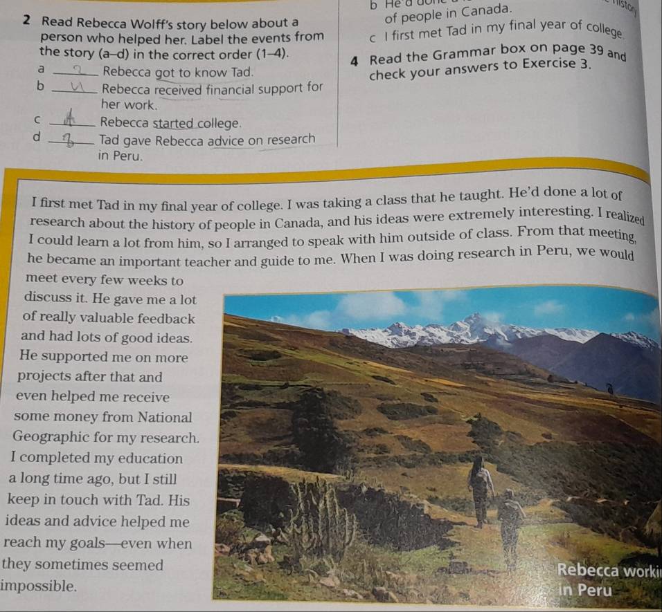 Read Rebecca Wolff's story below about a 
of people in Canada. 
Miston 
person who helped her. Label the events from c I first met Tad in my final year of college. 
the story (a-d) in the correct order (1-4). 4 Read the Grammar box on page 39 and 
a _Rebecca got to know Tad. 
check your answers to Exercise 3. 
b _Rebecca received financial support for 
her work. 
C _Rebecca started college. 
d _Tad gave Rebecca advice on research 
in Peru. 
I first met Tad in my final year of college. I was taking a class that he taught. He’d done a lot of 
research about the history of people in Canada, and his ideas were extremely interesting. I realized 
I could learn a lot from him, so I arranged to speak with him outside of class. From that meeting, 
he became an important teacher and guide to me. When I was doing research in Peru, we would 
meet every few weeks to 
discuss it. He gave me a lo 
of really valuable feedbac 
and had lots of good ideas 
He supported me on more 
projects after that and 
even helped me receive 
some money from National 
Geographic for my researc 
I completed my education 
a long time ago, but I still 
keep in touch with Tad. His 
ideas and advice helped me 
reach my goals—even when 
they sometimes seemedRebecca worki 
impossible.