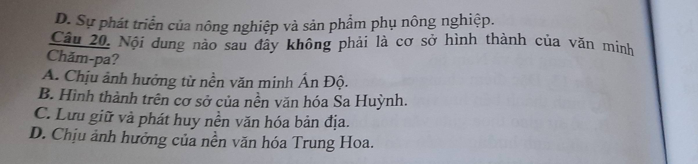 D. Sự phát triển của nông nghiệp và sản phẩm phụ nông nghiệp.
Câu 20. Nội dung nào sau đây không phải là cơ sở hình thành của văn minh
Chăm-pa?
A. Chịu ảnh hưởng từ nền văn minh Ấn Độ.
B. Hình thành trên cơ sở của nền văn hóa Sa Huỳnh.
C. Lưu giữ và phát huy nền văn hóa bản địa.
D. Chịu ảnh hưởng của nền văn hóa Trung Hoa.