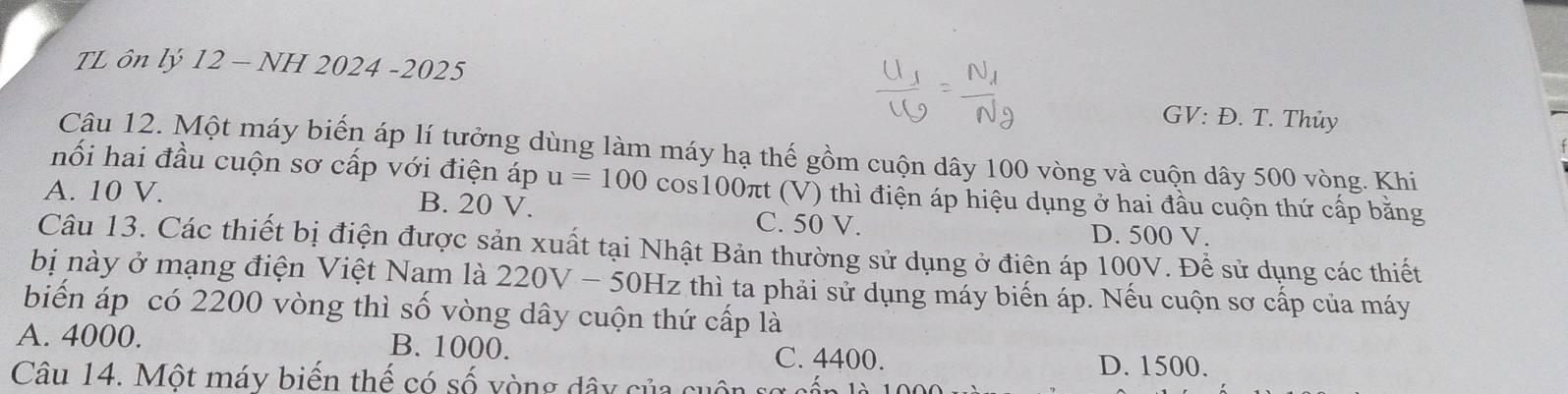 TL ôn lý 12 - NH 2024 -2025
GV: Đ. T. Thủy
Câu 12. Một máy biến áp lí tưởng dùng làm máy hạ thế gồm cuộn dây 100 vòng và cuộn dây 500 vòng. Khi
hối hai đầu cuộn sơ cấp với điện áp u=100 cos100πt (V) thì điện áp hiệu dụng ở hai đầu cuộn thứ cấp bằng
A. 10 V. B. 20 V. C. 50 V.
D. 500 V.
Câu 13. Các thiết bị điện được sản xuất tại Nhật Bản thường sử dụng ở điện áp 100V. Để sử dụng các thiết
bị này ở mạng điện Việt Nam là 220 V - 50Hz thì ta phải sử dụng máy biến áp. Nếu cuộn sơ cấp của máy
biến áp có 2200 vòng thì số vòng dây cuộn thứ cấp là
A. 4000. B. 1000.
C. 4400. D. 1500.
Câu 14. Một máy biến thế có số yòng dây của có