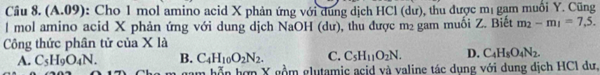 Cầu 8. (A.09): Cho 1 mol amino acid X phản ứng với dung dịch HCl (dư), thu được mị gạm muối Y. Cũng
l mol amino acid X phản ứng với dung dịch NaOH (dư), thu được m² gam muối Z. Biết m_2-m_1=7,5. 
Công thức phân tử của X là
A. C_5H_9O_4N. B. C_4H_10O_2N_2. C. C_5H_11O_2N. D. C_4H_8O_4N_2. 
hỗn hợn X gồm glutamic acid và valine tác dụng với dung dịch HCI dư,