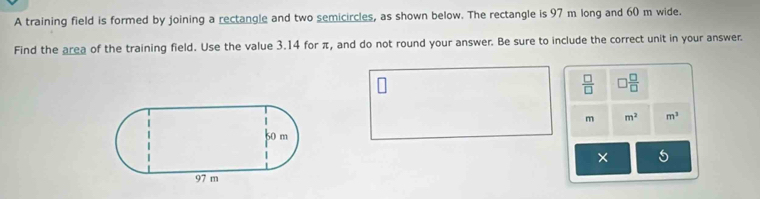 A training field is formed by joining a rectangle and two semicircles, as shown below. The rectangle is 97 m long and 60 m wide. 
Find the area of the training field. Use the value 3.14 for π, and do not round your answer. Be sure to include the correct unit in your answer
 □ /□   □  □ /□  
m m^2 m^3