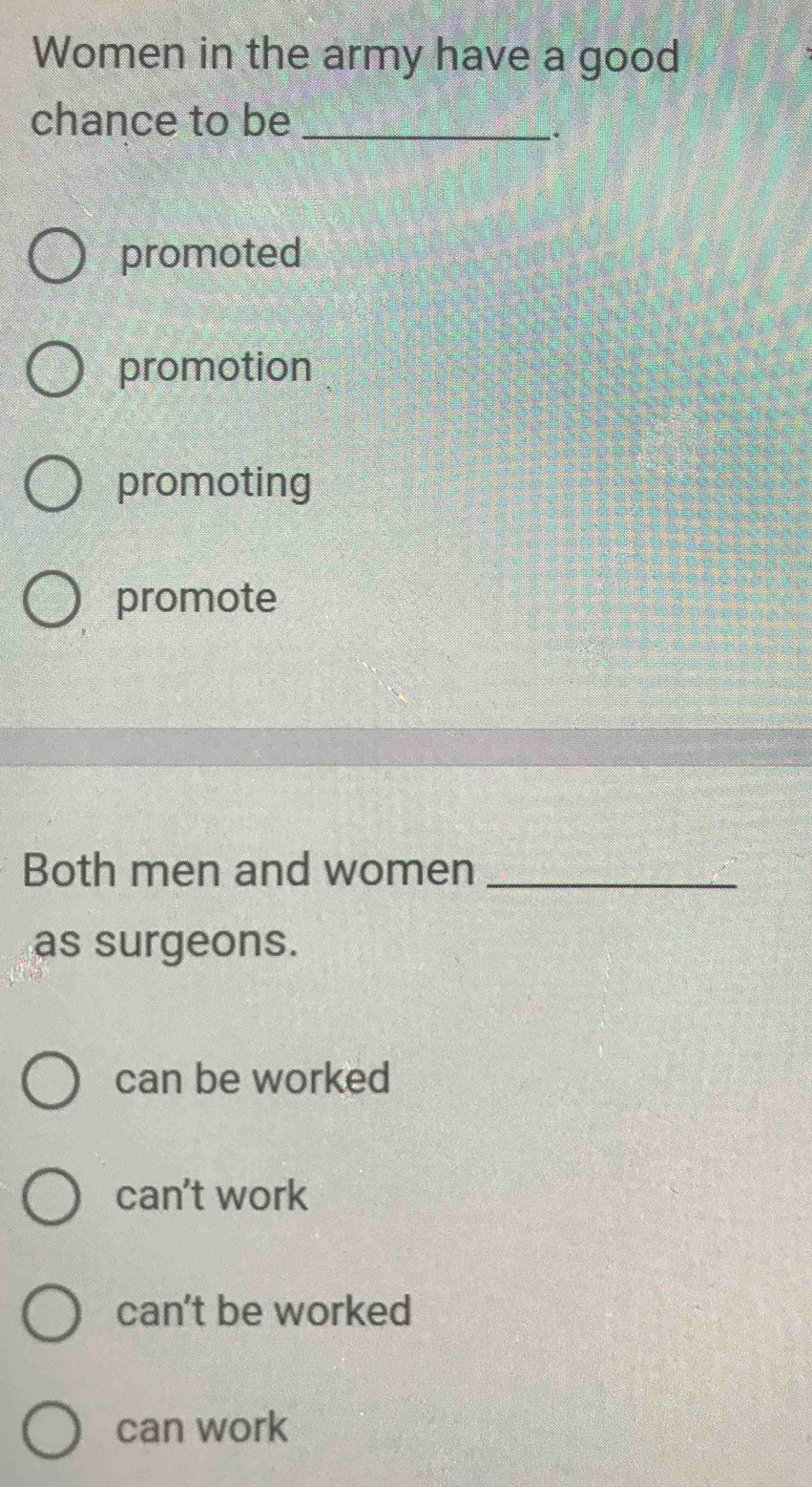 Women in the army have a good
chance to be_
.
promoted
promotion
promoting
promote
Both men and women_
as surgeons.
can be worked
can't work
can't be worked
can work