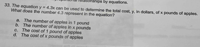 onal relationships by equations.
33. The equation y=4.3x
What does the number 4.3 represent in the equation? can be used to determine the total cost, y, in dollars, of x pounds of apples.
a. The number of apples in 1 pound
b. The number of apples in x pounds
c. The cost of 1 pound of apples
d. The cost of x pounds of apples