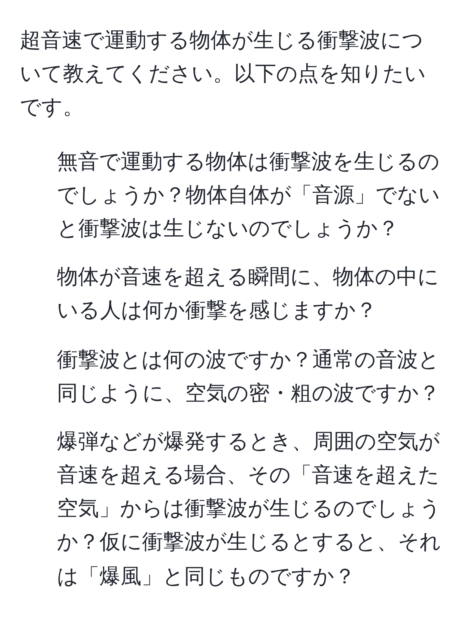 超音速で運動する物体が生じる衝撃波について教えてください。以下の点を知りたいです。  
1. 無音で運動する物体は衝撃波を生じるのでしょうか？物体自体が「音源」でないと衝撃波は生じないのでしょうか？  
2. 物体が音速を超える瞬間に、物体の中にいる人は何か衝撃を感じますか？  
3. 衝撃波とは何の波ですか？通常の音波と同じように、空気の密・粗の波ですか？  
4. 爆弾などが爆発するとき、周囲の空気が音速を超える場合、その「音速を超えた空気」からは衝撃波が生じるのでしょうか？仮に衝撃波が生じるとすると、それは「爆風」と同じものですか？