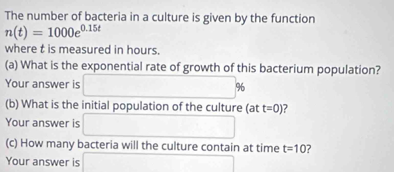 The number of bacteria in a culture is given by the function
n(t)=1000e^(0.15t)
where t is measured in hours. 
(a) What is the exponential rate of growth of this bacterium population? 
Your answer is □ %
(b) What is the initial population of the culture (at t=0) 2 
Your answer is □ □
(c) How many bacteria will the culture contain at time t=10 7 
Your answer is □