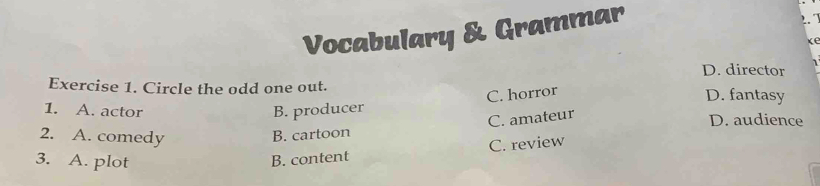 Vocabulary & Grammar
2.
ke
D. director
Exercise 1. Circle the odd one out. D. fantasy
C. horror
1. A. actor B. producer D. audience
2. A. comedy
B. cartoon C. amateur
3. A. plot B. content C. review