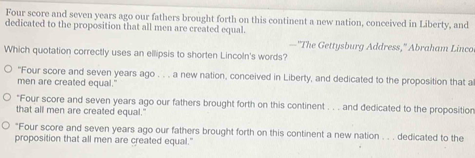 Four score and seven years ago our fathers brought forth on this continent a new nation, conceived in Liberty, and
dedicated to the proposition that all men are created equal.
—"The Gettysburg Address," Abraham Linco
Which quotation correctly uses an ellipsis to shorten Lincoln's words?
"Four score and seven years ago . . . a new nation, conceived in Liberty, and dedicated to the proposition that al
men are created equal."
“Four score and seven years ago our fathers brought forth on this continent . . . and dedicated to the proposition
that all men are created equal."
“Four score and seven years ago our fathers brought forth on this continent a new nation . . . dedicated to the
proposition that all men are created equal."