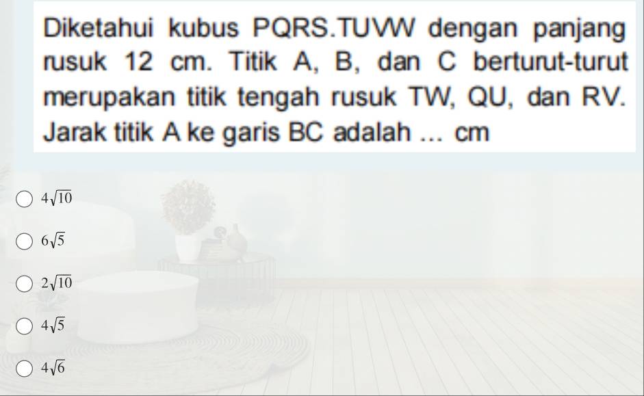 Diketahui kubus PQRS.TUWW dengan panjang
rusuk 12 cm. Titik A, B, dan C berturut-turut
merupakan titik tengah rusuk TW, QU, dan RV.
Jarak titik A ke garis BC adalah ... cm
4sqrt(10)
6sqrt(5)
2sqrt(10)
4sqrt(5)
4sqrt(6)