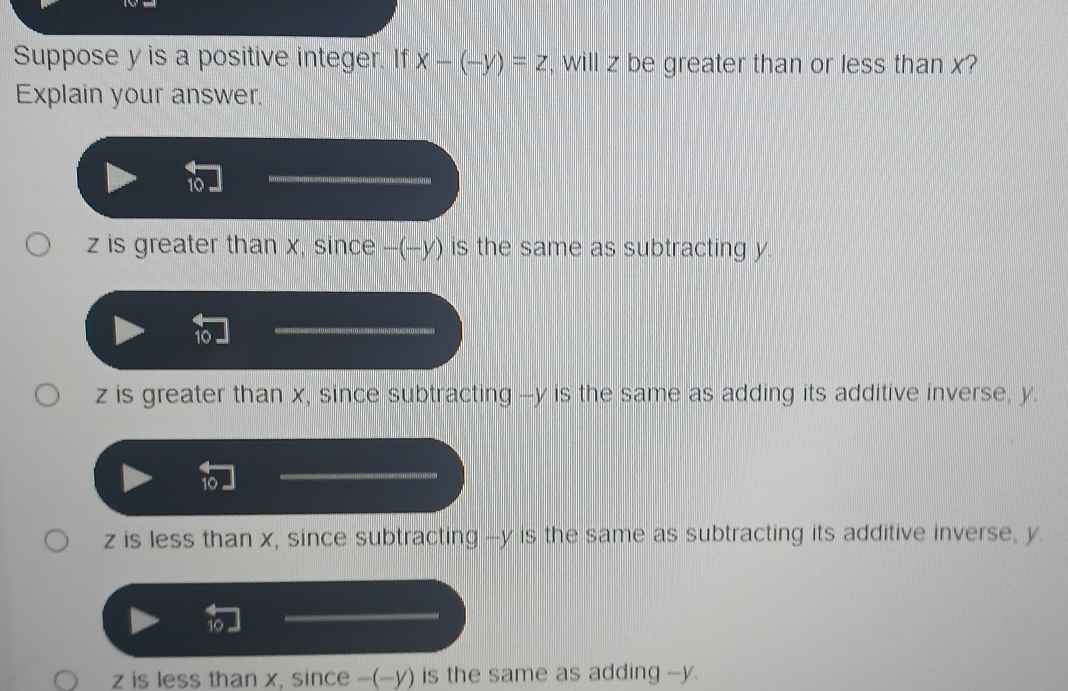 Suppose y is a positive integer. If x-(-y)=z , will z be greater than or less than x?
Explain your answer.
10
z is greater than x, since -(-y) is the same as subtracting y.
10
_
z is greater than x, since subtracting -- y is the same as adding its additive inverse, y.
10
_
z is less than x, since subtracting -- y is the same as subtracting its additive inverse, y.
10
_
z is less than x, since -(-y) is the same as adding -y.