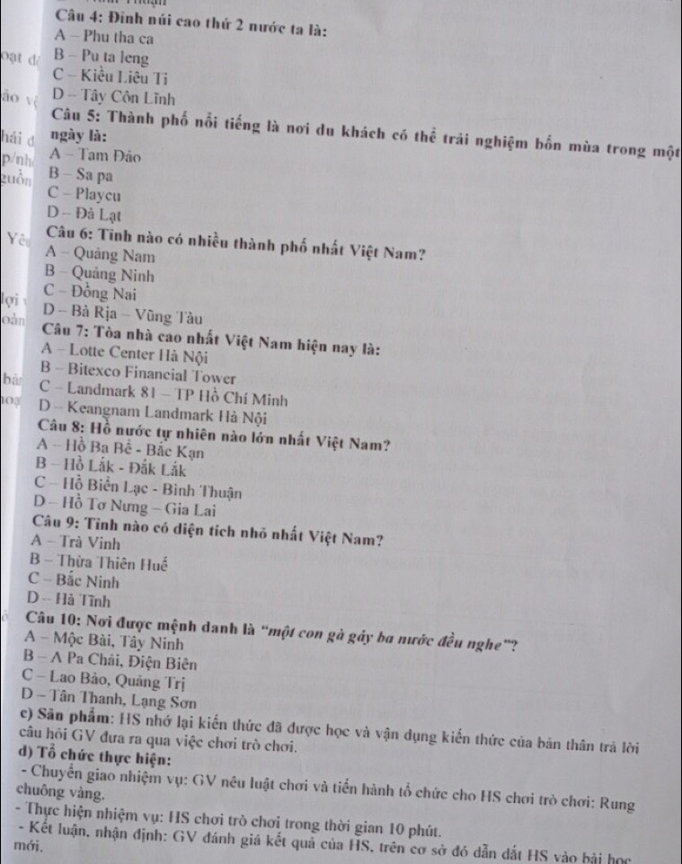 Đinh núi cao thứ 2 nước ta là:
A - Phu tha ca
Đạt đã B - Pu ta leng
C - Kiều Liêu Ti
áo vị
D - Tây Côn Lĩnh
Câu 5: Thành phố nổi tiếng là nơi du khách có thể trải nghiệm bốn mùa trong một
hải đ ngày là:
p/nh A - Tam Đảo
zuồn B - Sa pa
C - Playcu
D - Đà Lạt
Câu 6: Tinh nào có nhiều thành phố nhất Việt Nam?
Yêu A - Quảng Nam
B - Quảng Ninh
C - Đồng Nai
lợi D - Bà Rịa - Vũng Tàu
oàn  Câu 7: Tòa nhà cao nhất Việt Nam hiện nay là:
A - Lotte Center Hà Nội
B - Bitexco Financial Tower
bà C - Landmark 81 - TP Hồ Chí Minh
103 D - Keangnam Landmark Hà Nội
Câu 8: Hồ nước tự nhiên nào lớn nhất Việt Nam?
A - Hồ Ba Bế - Bắc Kạn
B - Hồ Lắk - Đắk Lắk
C - Hồ Biển Lạc - Bình Thuận
D - Hồ Tơ Nưng - Gia Lai
Câu 9: Tỉnh nào có diện tích nhỏ nhất Việt Nam?
A - Trà Vinh
B - Thừa Thiên Huế
C - Bắc Ninh
D -- Hà Tĩnh
Câu 10: Nơi được mệnh danh là “một con gà gáy ba nước đều nghe”?
A - Mộc Bài, Tây Ninh
B - A Pa Chải, Điện Biên
C - Lao Bảo, Quảng Trị
D - Tân Thanh, Lạng Sơn
c) Sân phẩm: HS nhớ lại kiến thức đã được học và vận dụng kiến thức của bản thân trả lời
câu hôi GV đưa ra qua việc chơi trò chơi.
d) Tổ chức thực hiện:
- Chuyển giao nhiệm vụ: GV nêu luật chơi và tiến hành tổ chức cho HS chơi trò chơi: Rung
chuông vàng.
- Thực hiện nhiệm vụ: HS chơi trò chơi trong thời gian 10 phút.
- Kết luận, nhận định: GV đánh giá kết quả của HS, trên cơ sở đó dẫn dắt HS vào bài học
mới.