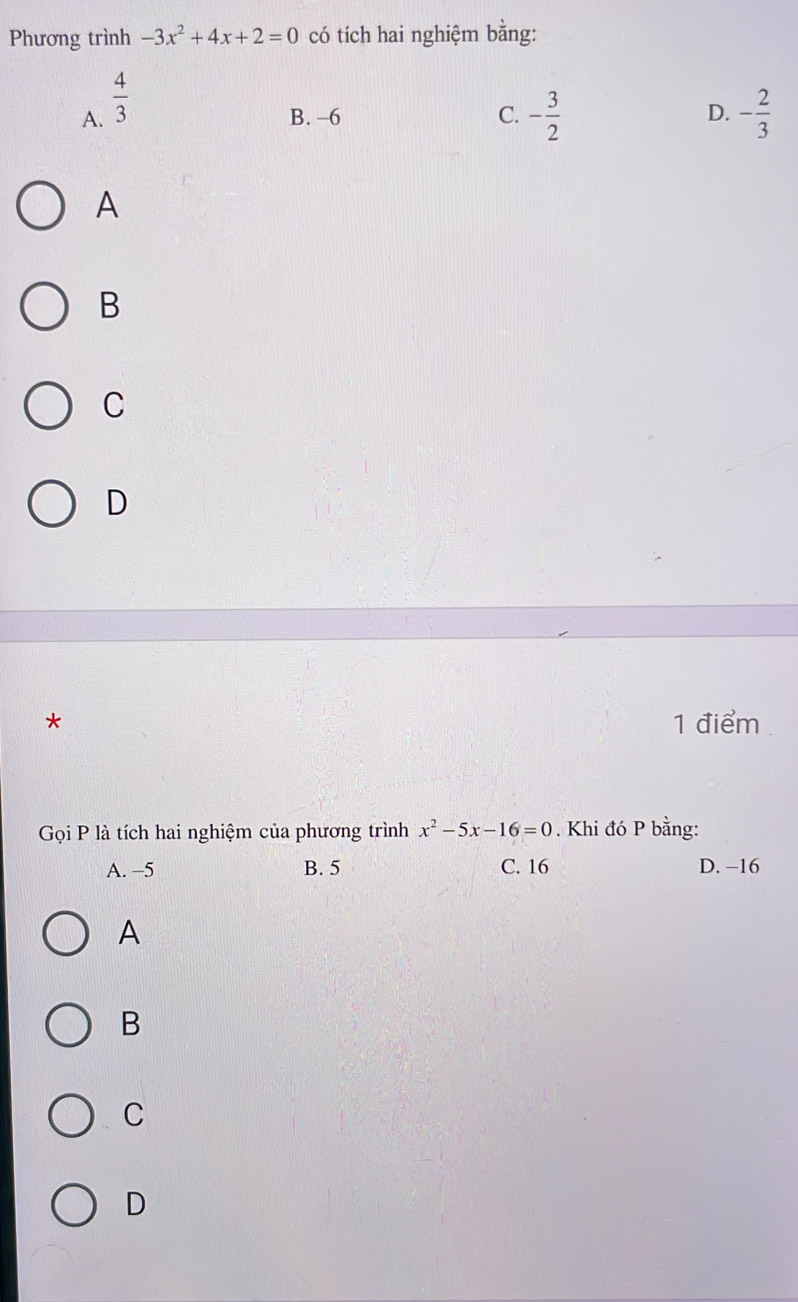 Phương trình -3x^2+4x+2=0 có tích hai nghiệm bằng:
A.  4/3 
B. -6 C. - 3/2  D. - 2/3 
A
B
C
D
* 1 điểm
Gọi P là tích hai nghiệm của phương trình x^2-5x-16=0. Khi đó P bằng:
A. −5 B. 5 C. 16 D. −16
A
B
C
D