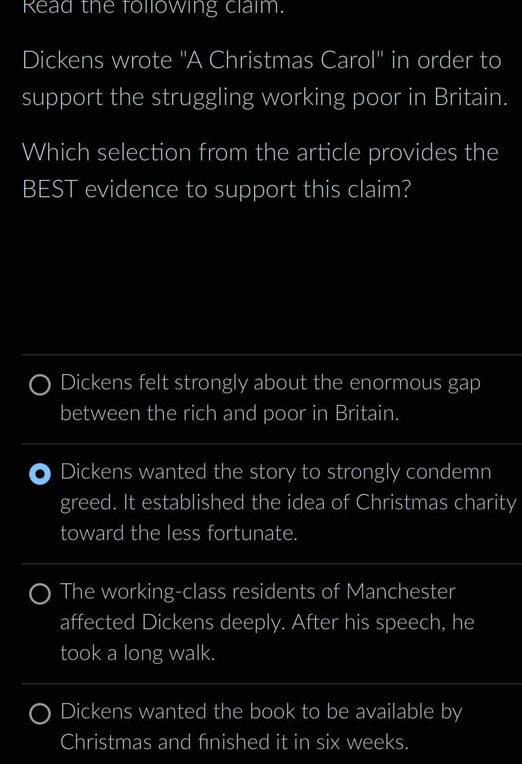 Read the following clalm.
Dickens wrote "A Christmas Carol" in order to
support the struggling working poor in Britain.
Which selection from the article provides the
BEST evidence to support this claim?
Dickens felt strongly about the enormous gap
between the rich and poor in Britain.
Dickens wanted the story to strongly condemn
greed. It established the idea of Christmas charity
toward the less fortunate.
The working-class residents of Manchester
affected Dickens deeply. After his speech, he
took a long walk.
Dickens wanted the book to be available by
Christmas and finished it in six weeks.