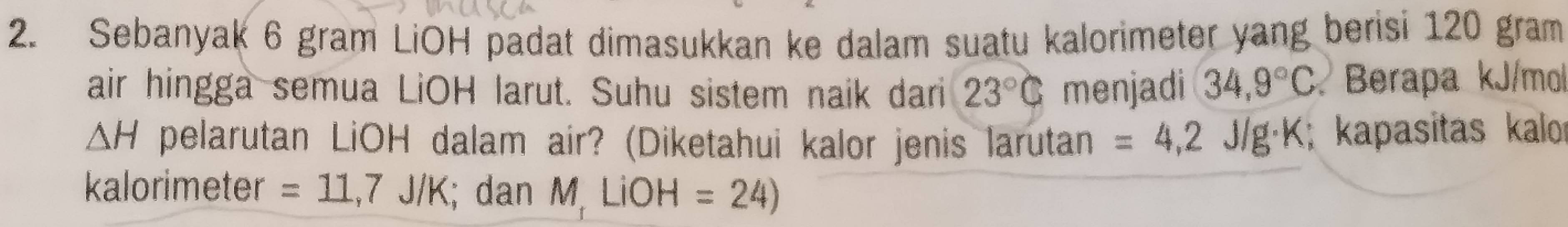 Sebanyak 6 gram LiOH padat dimasukkan ke dalam suatu kalorimeter yang berisi 120 gram
air hingga semua LiOH larut. Suhu sistem naik dari 23°C menjadi 34,9°C Berapa kJ/mol
△ H pelarutan LiOH dalam air? (Diketahui kalor jenis larutan =4,2J/g· K; kapasitas kalor 
kalorimeter =11,7J/K; dan M LiOH =24)