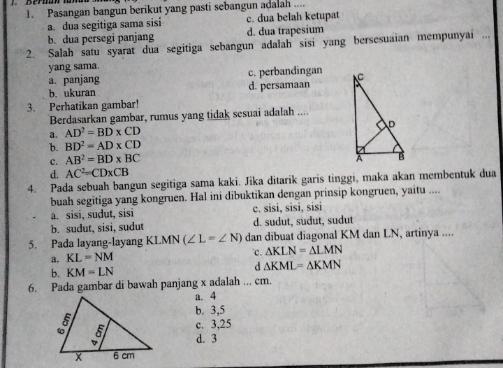 Pasangan bangun berikut yang pasti sebangun adalah ....
a. dua segitiga sama sisi c. dua belah ketupat
b. dua persegi panjang d. dua trapesium
2. Salah satu syarat dua segitiga sebangun adalah sisi yang bersesuaian mempunyai ...
yang sama.
a. panjang c. perbandingan
b. ukuran d. persamaan
3. Perhatikan gambar!
Berdasarkan gambar, rumus yang tidak sesuai adalah ....
a. AD^2=BD* CD
b. BD^2=AD* CD
c. AB^2=BD* BC
d. AC^2=CD* CB
4. Pada sebuah bangun segitiga sama kaki. Jika ditarik garis tinggi, maka akan membentuk dua
buah segitiga yang kongruen. Hal ini dibuktikan dengan prinsip kongruen, yaitu ....
a. sisi, sudut, sisi c. sisi, sisi, sisi
b. sudut, sisi, sudut d. sudut, sudut, sudut
5. Pada layang-layang KLMN (∠ L=∠ N) dan dibuat diagonal KM dan LN, artinya ....
a. KL=NM . △ KLN=△ LMN
b. KM=LN
d △ KML=△ KMN
6. Pada gambar di bawah panjang x adalah ... cm.
a. 4
b. 3, 5
c. 3, 25
d. 3