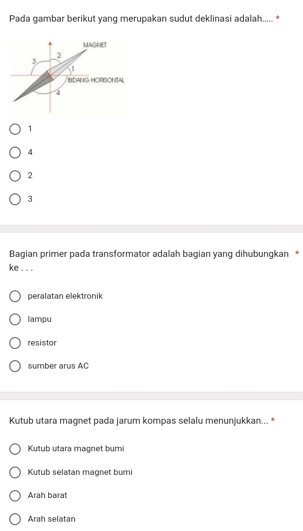 Pada gambar berikut yang merupakan sudut deklinasi adalah..... *
MAGNET
2
3
1
BIDANG HORISONTAL
4
1
4
2
3
Bagian primer pada transformator adalah bagian yang dihubungkan *
ke . . .
peralatan elektronik
lampu
resistor
sumber arus AC
Kutub utara magnet pada jarum kompas selalu menunjukkan... *
Kutub utara magnet bumi
Kutub selatan magnet bumi
Arah barat
Arah selatan