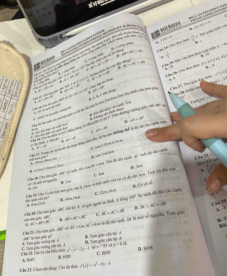 Đế Vợ Mau
THáNG LONG INTER!
C
Bill Gates BILL GATES EDUCATI
H ng LonG iNternATIONAL SECONDARY & Hic h  S c
B. f(-2)=-5.
A. f(1)=2. B. x
Em hãy chọn câu trả lời đúng AB Câu 24. Cho đơn thức  (-1)/2 x^3 Hi phần biến củ
D. 5 công nhân
SCHOOL Bill Gates ILL GATES EDUCATION SYSTES
Su 11. Cho biết 35 công nhân hoàn thành một công việc trong 8 giờ. Hồi nếu hoàn thành  y schools
Câu 25. Bậc của đơn thức một biển x: -4
D. B. 10 P=2x^4a^5x(-4)x
~  (-1)/2 
Se tong 7 giờ thị cán điều động thêm bao nhiều công nhân nữa? (Biết năng suất làm việc
Khẳng định nào sau đây đúng BC=AC
D.
A. 14
nổi người là như nhau. C. 3 công nhân
Câu 26. Cho đơn thức
Cầu 12. Cho tam giác ABC có B. I công nhân B=70°;A=50° C. BC
B. - 8
A. 7 công nhân B. AC A:B:C=4:3:2 BC
Cầu 13. Cho tam giác ABC biê BC B. AB Chọn đáp án đúng
A. 8
áng ( .  ) é
A.
D. A, B, C đều đúng
3x^3 (4x^3-2x
1ầu 15. Ba cạnh của một tam giác có độ dài lần lượt là 6cm,7cm,8cm.Góc lớn nhất của tam gia Câu 27. Thu gọn đơn thức -x^3(x2)^4
Câu 14, Cho tam giác AC MN có M=90°;N=45°. B. MN=MP
A.
Tính
A. PN là cạnh dài nhất
C △ MAP là tam giác vuông cần
D. Không xác định được
Cầu 16. Cho ba điểm B, D,F thắng hàng, B nằm giữa D và F Trên đường vuông góc với BF Âu 28. Điền vào
A. Góc đổi diện với cạnh 6cm 3. Góc đổi diện với cạnh 7cm
D.
đó là:
C. AD>AB AD>AF
C. Góc đổi diện với cạnh 8cm
đó:
D lấy điểm ∠ Khi B. AB>AF
A. AF>AB
C. 3cm;3,02cm;6,01cm
Câu 17. Trong các bộ ba độ dài đoạn thằng dưới đây, bộ ba nào không thể là độ dài ba cạnh của một tam giác?
D. 1cm,7cm,8cm
Câu 33. Ô
A. 100cm,100cm,1cm
kết qu.
D. 3cm
Q(x)  3/2 x^3
AC là một số nguyên. Câu 18. Cho tam giác ABC có cạnh AB=1cm;BC=4cm. Tim độ dài cạnh AC biết độ dài cạnh
B. 4, 2 1cm; 3, 94cm; 6, 28cm
B. 2cm C. 4cm
D. Có vô số
C
hai cạnh còn lại? Câu 19. Chu vi của một tam giác cân là 34cm và một cạnh của nó có độ dài 6cm. Tính độ dài của
A. 1cm
100°. So sánh độ dài các cạnh
      
A. 6cm,22cm B. 14cm,14cm C. 12cm,14cm
D. BC
Câu 35
A. -1
của tam giác ABC. Câu 20. Cho tam giác ABC cân tại A, có góc ngoài tại đinh A bằng
C.
A. AC=AB B. AB BC=AC
B- T
Câu 21. Cho tam giác ABC có BC=1cm,AC=8cm và độ dài cạnh AB là một số nguyên. Tam giác
Bài
ABC là tam giác gì?
A. Tam giác vuông tại A B. Tam giác cân tại A
C. Tam giác vuông cân tại A D. Tam giác cân tại B
Câu 22. Giá trị của biểu thức x^2-y^2-2y-1 tại x=93 và y=6 là:
A. 8649 B. 6800 C. 8600 D. 8698
Câu 23. Chọn câu đúng: Cho đa thức f(x)=-x^2-5x-4