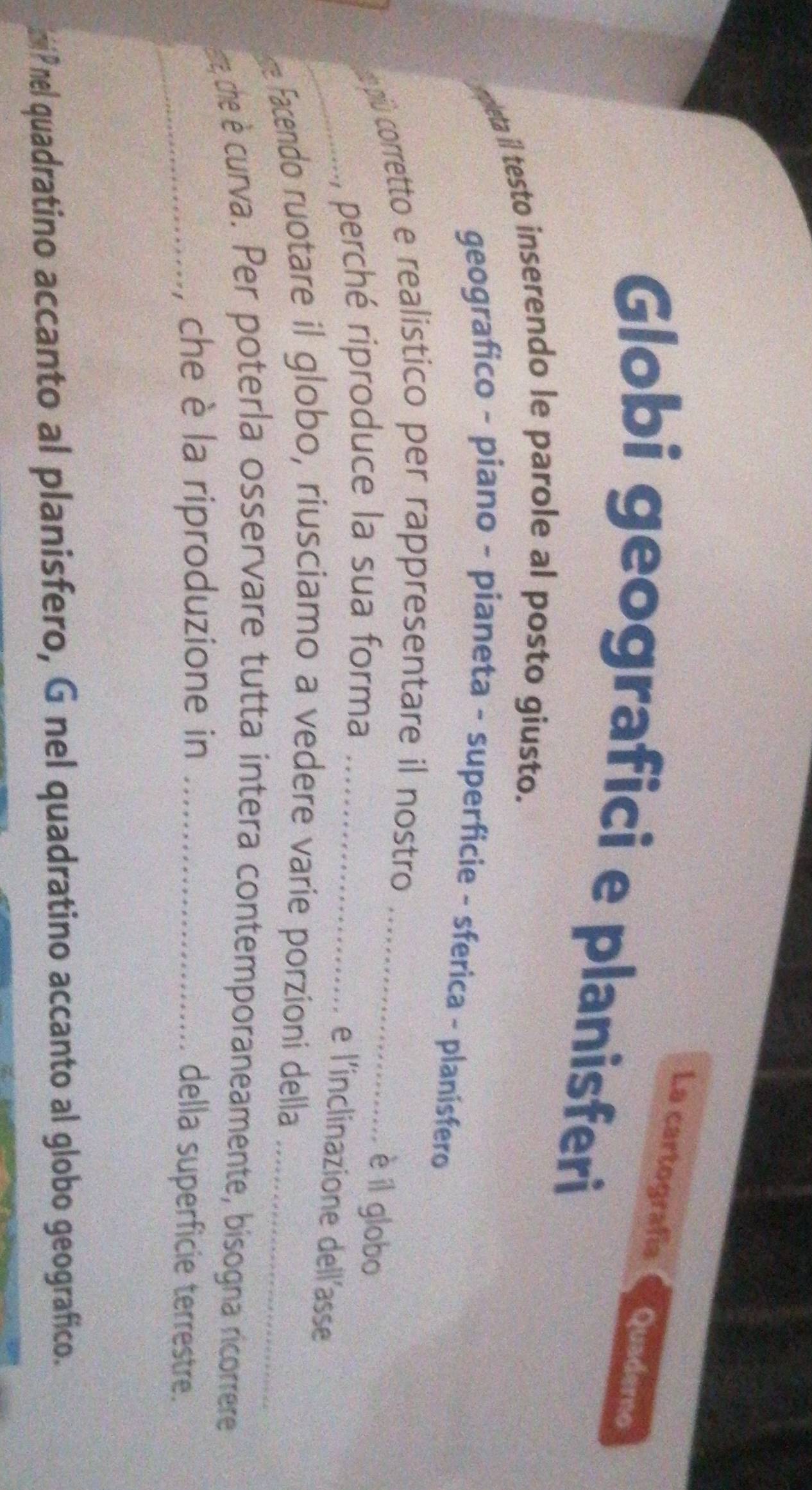La cartografía Quaderno 
Globi geografici e planisferi 
mpleta il testo inserendo le parole al posto giusto. 
geografico - piano - pianeta - superficie - sferica - planísfero 
pú corretto e realistico per rappresentare il nostro_ 
_ perché riproduce la sua forma_ 
è íl globo 
e l'inclinazione dell'asse 
e Facendo ruotare il globo, riusciamo a vedere varie porzioni della_ 
ate che è curva. Per poterla osservare tutta intera contemporaneamente, bisogna ricorrere 
_ che è la riproduzione in_ 
della superficie terrestre. 
iP nel quadratino accanto al planisfero, G nel quadratino accanto al globo geografico.