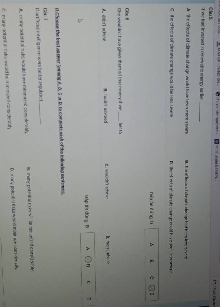 MAX GP - TONG ON... chuyen-de-nguyen-h... Khoá Luyện Đề ĐGN... Tất cả đấu tran
Câu 5
If we had invested in renewable energy earlier,_
A. the effects of climate change would have been more severe B. the effects of climate change had been less severe
C. the effects of climate change would be less severe D. the effects of climate change could have been less severe
Đáp án đúng: D A B C D
Câu 6
She wouldn't have given them all that money if we _her to.
A. didn't advise B. hadn't advised C. wouldn't advise D. won't advise
Đáp án đúng: B A odot B C D
II.Choose the best answer (among A, B, C or D. to complete each of the following sentences.
Câu 7
If artificial intelligence were better regulated,_
A. many potential risks would have minimized considerably B. many potential risks will be minimized considerably.
C. many potential risks would be minimized considerably D. many potential risks would minimize considerably.
