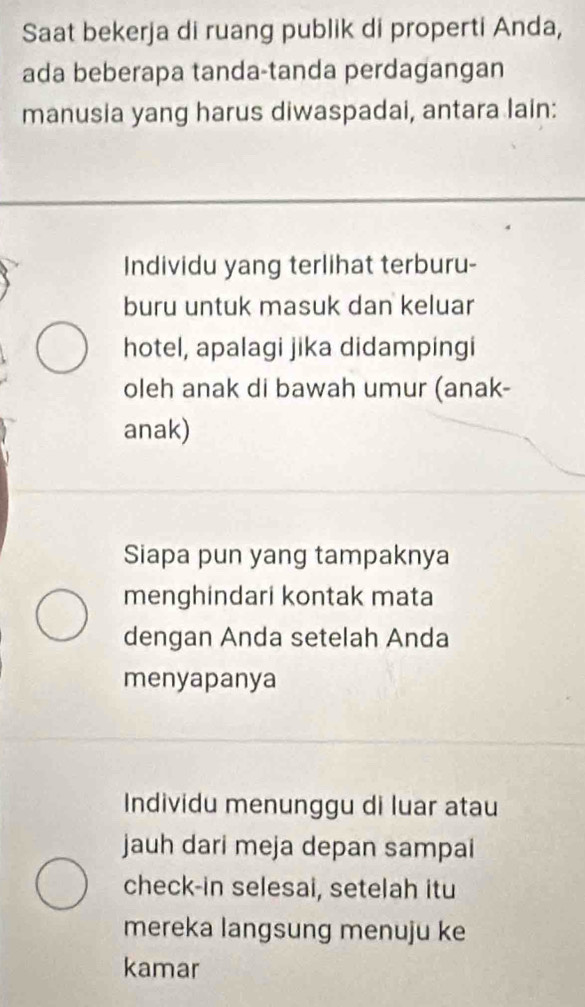 Saat bekerja di ruang publik di properti Anda,
ada beberapa tanda-tanda perdagangan
manusia yang harus diwaspadai, antara lain:
Individu yang terlihat terburu-
buru untuk masuk dan keluar
hotel, apalagi jika didampingi
oleh anak di bawah umur (anak-
anak)
Siapa pun yang tampaknya
menghindari kontak mata
dengan Anda setelah Anda
menyapanya
Individu menunggu di luar atau
jauh dari meja depan sampai
check-in selesai, setelah itu
mereka langsung menuju ke
kamar