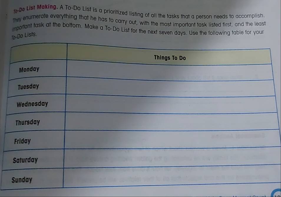 t-Do List Making. A To-Do List is a prioritized listing of all the tasks that a person needs to accomplish. 
they enumerate everything that he has to carry out, with the most important task listed first, and the least 
important task at the bottom. Make a To-Do List for the next seven days. Use the following table for your 
To-Do Lists.