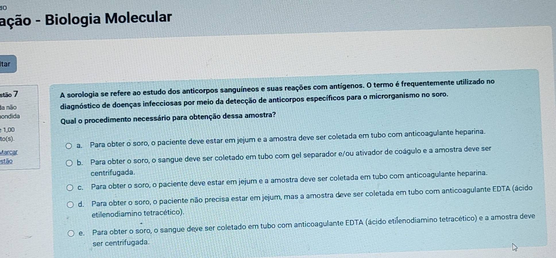 ação - Biologia Molecular
Itar
stão 7
A sorologia se refere ao estudo dos anticorpos sanguíneos e suas reações com antígenos. O termo é frequentemente utilizado no
da não diagnóstico de doenças infecciosas por meio da detecção de anticorpos específicos para o microrganismo no soro.
ondida
Qual o procedimento necessário para obtenção dessa amostra?
1,00
to(s)
a. Para obter o soro, o paciente deve estar em jejum e a amostra deve ser coletada em tubo com anticoagulante heparina.
Marcar
stão
b. Para obter o soro, o sangue deve ser coletado em tubo com gel separador e/ou ativador de coágulo e a amostra deve ser
centrifugada.
c. Para obter o soro, o paciente deve estar em jejum e a amostra deve ser coletada em tubo com anticoagulante heparina.
d. Para obter o soro, o paciente não precisa estar em jejum, mas a amostra deve ser coletada em tubo com anticoagulante EDTA (ácido
etilenodiamino tetracético).
e. Para obter o soro, o sangue deve ser coletado em tubo com anticoagulante EDTA (ácido etilenodiamino tetracético) e a amostra deve
ser centrifugada.