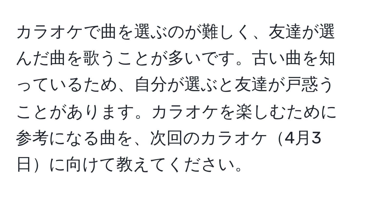 カラオケで曲を選ぶのが難しく、友達が選んだ曲を歌うことが多いです。古い曲を知っているため、自分が選ぶと友達が戸惑うことがあります。カラオケを楽しむために参考になる曲を、次回のカラオケ4月3日に向けて教えてください。