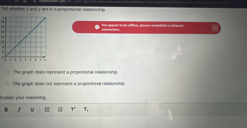 Tell whether x and y are in a proportional relationship.
28
24
You appear to be offline, please reestablish a network
20
connection.
16
12
8
4
The graph does represent a proportional relationship. 
The graph does not represent a proportional relationship. 
Explain your reasoning. 
B I u = T^2 T_2