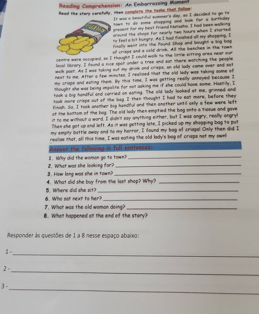 Reading Comprehension: An Embarrassing Moment
Read the story carefully, then complete the tasks that follow:
It was a beautiful summer's day, so I decided to go to
town to do some shopping and look for a birthday .
present for my best friend Natasha. I had been walking
around the shops for nearly two hours when I started
to feel a bit hungry. As I had finished all my shopping, I
finally went into the Pound Shop and bought a big bag
of crisps and a cold drink. All the benches in the town
centre were occupied, so I thought I could walk to the little sitting area near our
local library. I found a nice spot under a tree and sat there watching the people
walk past. As I was taking out my drink and crisps, an old lady came over and sat
next to me. After a few minutes, I realised that the old lady was taking some of
my crisps and eating them. By this time, I was getting really annoyed because I
thought she was being impolite for not asking me if she could have some. Hastily, I
took a big handful and carried on eating. The old lady looked at me, grinned and
took more crisps out of the bag. I then thought I had to eat more, before they
finish. So, I took another big handful and then another until only a few were left
at the bottom of the bag. The old lady then emptied the bag onto a tissue and gave
it to me without a word. I didn't say anything either, but I was angry, really angryl
Then she got up and left. As it was getting late, I picked up my shopping bag to put
my empty bottle away and to my horror, I found my bag of crisps! Only then did I
realise that, all this time, I was eating the old lady's bag of crisps not my own!
Answer the following in full sentences
1. Why did the woman go to town?_
2. What was she looking for?_
3. How long was she in town?_
4. What did she buy from the last shop? Why?_
5. Where did she sit?_
6. Who sat next to her?_
7. What was the old woman doing?_
8. What happened at the end of the story?
Responder às questões de 1 a 8 nesse espaço abaixo:
1 -
_
2 -
_
_
3 -