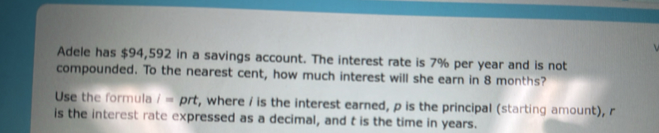 Adele has $94,592 in a savings account. The interest rate is 7% per year and is not 
compounded. To the nearest cent, how much interest will she earn in 8 months? 
Use the formula i= prt, where / is the interest earned, p is the principal (starting amount), r
is the interest rate expressed as a decimal, and t is the time in years.