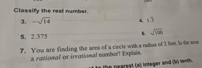 160 
Classify the real number. 
3. -sqrt(14) 4. 1.overline 3
5. 2.375
6. sqrt(100)
7. You are finding the area of a circle with a radius of 2 feet. Is the area 
a rational or irrational number? Explain. 
n the nearest (a) integer and (b) tenth.