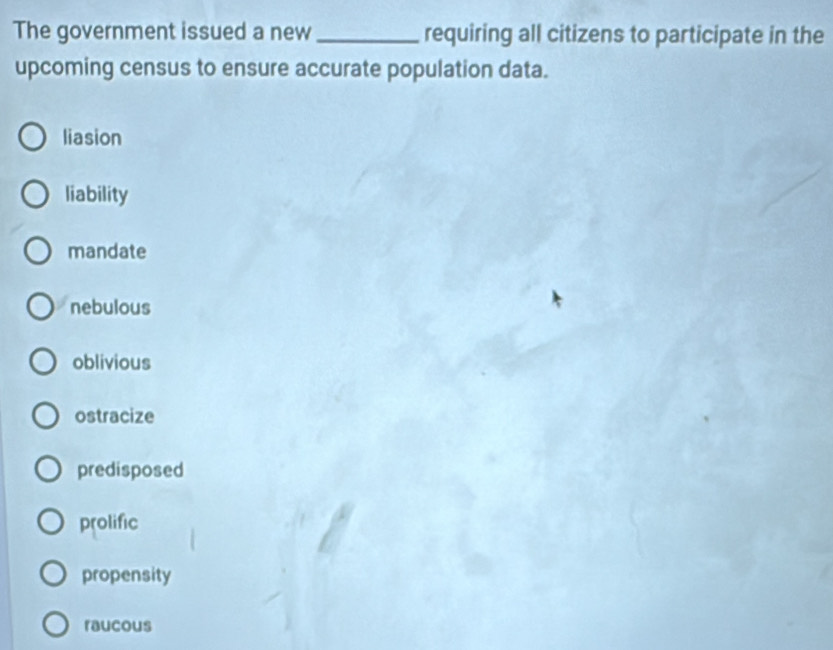 The government issued a new_ requiring all citizens to participate in the
upcoming census to ensure accurate population data.
liasion
liability
mandate
nebulous
oblivious
ostracize
predisposed
prolific
propensity
raucous