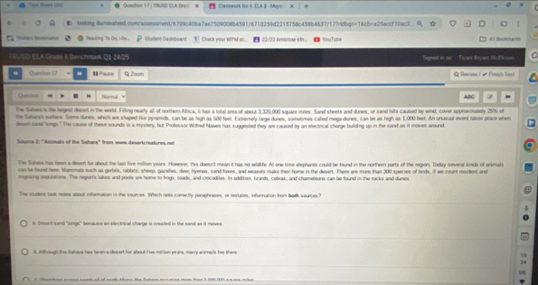 Tale Rvers USD Quetion 17 | TIRUSO ILA Dra= x Casswork for 4. ELA I - Maye: X
)
 texting.iuminateed.com/assessment/6709c40ba7ae7509008b4591/6710259d2215758c458b4637/17?vidbgn=18cb=a25accf70ac3.
Saderd Bommana Reading To Do, Hle.. Student Dashboard   Check your WFM SC.. 22/23 Ambrose tth... YouTuble All Bookmarks
TRU SD ELA Grade B Benchmark Q1 24/25 Signed in as Tiyars Bryaes McElvoon 。
Question 17 * I Pause Q; Zoam Q Review / - Finish Test
Question “ . Noral ABC -
The Sahara is the largest desert in the world. Filling nealy all of northem Africa, it has a total area of about 3,320,000 square mies. Sand sheets and dures, or sand hits caused by wind, cover approximately 25% of
the Sahani's surface. Some dunes, which are shaped like pyramids, can be as high as 500 feet. Extremely large dunes, sometimes called mega-dunes, can be as high as 1,000 feet. An unusual event takes place when
disert sand "sings." The cause of these sounds is a myvtery, but Professor Withed Nawes has suggested they are caused by an electrical charge building up in the sand as it moves around.
Source 2: ''Animals of the Sahara'' from www desertcreatures.net
The Sahera has been a desort for about the last five mition years. However, this doesn't mean it has no widife. At one time elephants could be found in the northem parts of the region. Today several kinds of anmale
can be found hers. Mammals such as gerbala, rabbits, sheep, gazetes, deer, hyenaa, sand foxes, and weasels make their home in the desert. There are more than 300 species of birds, if we count resident and
migrating populations. The region's lakes and pools are home to trogs, toads, and crocodiles. In addition, kzards, cobras, and chameleons can be found in the rocks and dunes
The student took notes about infornation in the sources. Which note conectly paraphrases, or restates, infornation from both sources?
A Desert sand "sings" because an electrical charge is created in the sand as it moves.
_
l. Although the Sahara has been a des ert for about five million years, many animals live there
10
__
14
US
a ti tonn scmes cendk all of nodth Afors, the Sshers pocumes mors then 3 000700 sguass mulse