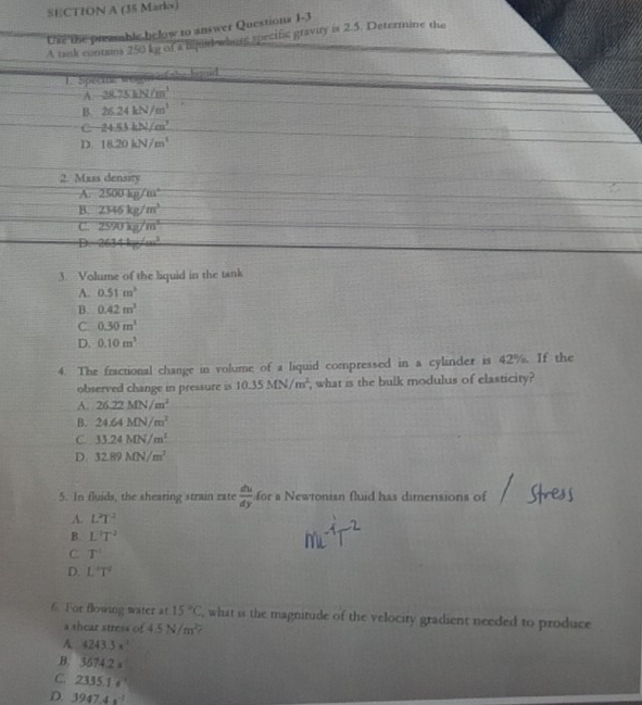 Ure the preamble below to answer Questions 1-3
A tank contans 2501g of a Bijud whuss specifc gravity is 2.5. Determine the
1.Specme wag == the lend
A. 28.75kN/m^3
B. 26.24kN/m^3
C 24.53kN/m^2
D. 18.20kN/m^3
2. Mass density
A. 2500kg/m^4
B. 2346kg/m^3
C. 2590kg/m^3
D. 2634kg/cm^3
3. Volume of the liquid in the tank
A. 0.51m^3
B. 0.42m^3
C. 0.30m^3
D. 0.10m^3
4. The fractional change in volume of a liquid compressed in a cylinder is 42%. If the
observed change in pressure is 10.35MN/m^2 , what is the bulk modulus of elasticity?
A. 26.22MN/m^2
B. 24.64MN/m^2
C 33.24MN/m^2
D. 32.89MN/m^3
5. In fluids, the sheating strain rate  du/dy  for a Newtonian fluid has dimensions of
A. L^2T^2
B. L^2T^2
C. T^1
D. L°T^2
6. For flowing water at 15°C , what is the magnitude of the velocity gradient needed to produce
a shear stress of 4.5N/m^2
A 4243.3x^1 .B. 3674.2=
C. 2335.1
D. 3947.4s^(-1)