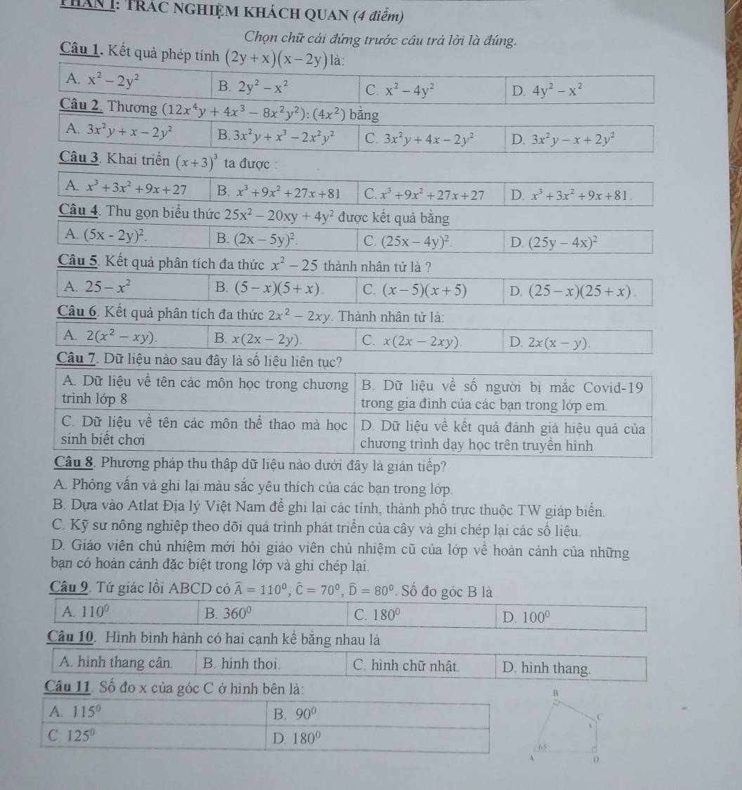 THAN 1: TRÁC NGHIỆM KHÁCH QUAN (4 điểm)
Chọn chữ cái đứng trước câu trả lời là đúng.
Câu 1. Kết
A. Phỏng vấn và ghi lại màu sắc yêu thích của các bạn trong lớp.
B. Dựa vào Atlat Địa lý Việt Nam để ghi lại các tinh, thành phố trực thuộc TW giáp biển.
C. Kỹ sư nông nghiệp theo dõi quá trình phát triển của cây và ghi chép lại các số liệu.
D. Giáo viên chủ nhiệm mới hỏi giáo viên chủ nhiệm cũ của lớp về hoàn cảnh của những
ban có hoàn cảnh đặc biệt trong lớp và ghi chép lại.
Câu 9. Tứ giác lồi ABCD có widehat A=110^0,widehat C=70^0,widehat D=80^0. Số đo góc B là
A. 110° B. 360° C. 180° D. 100°
Câu 10. Hình bình hành có hai cạnh kể bằng nhau là
A. hình thang cân. B. hinh thoi. C. hình chữ nhật. D. hình thang.
Câu 11. Số đo x của góc C ở hình bên là:
A. 115° B. 90°
C. 125^0 D. 180°