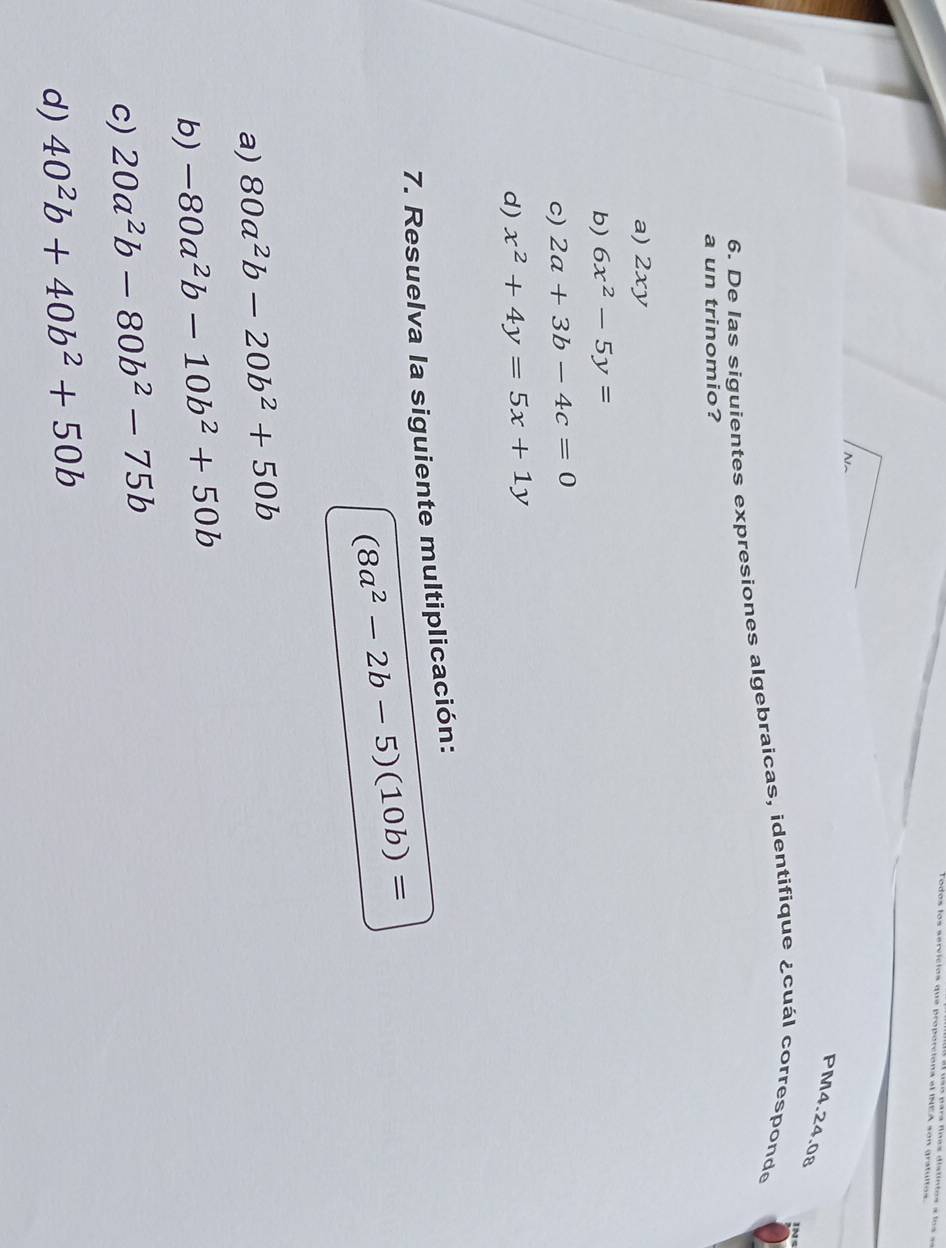 arvicios que proporcions el INEA son gratultos.
PM4.24.08
6. De las siguientes expresiones algebraicas, identifique ¿cuál corresponde 1N
a un trinomio?
a) 2xy
b) 6x^2-5y=
c) 2a+3b-4c=0
d) x^2+4y=5x+1y
7. Resuelva la siguiente multiplicación:
(8a^2-2b-5)(10b)=
a) 80a^2b-20b^2+50b
b) -80a^2b-10b^2+50b
c) 20a^2b-80b^2-75b
d) 40^2b+40b^2+50b