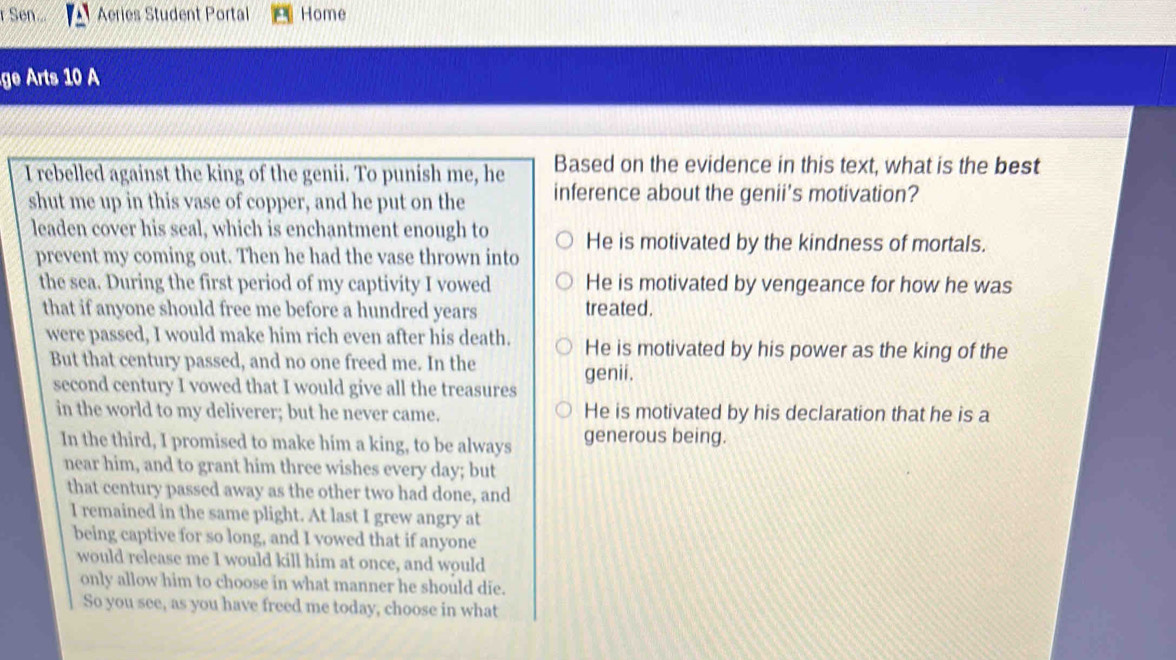 Sen... Aeries Student Portal Home
ge Arts 10 A
Based on the evidence in this text, what is the best
I rebelled against the king of the genii. To punish me, he inference about the genii’s motivation?
shut me up in this vase of copper, and he put on the
leaden cover his seal, which is enchantment enough to He is motivated by the kindness of mortals.
prevent my coming out. Then he had the vase thrown into
the sea. During the first period of my captivity I vowed He is motivated by vengeance for how he was
that if anyone should free me before a hundred years treated.
were passed, I would make him rich even after his death. He is motivated by his power as the king of the
But that century passed, and no one freed me. In the
genii.
second century I vowed that I would give all the treasures
in the world to my deliverer; but he never came. He is motivated by his declaration that he is a
In the third, I promised to make him a king, to be always generous being.
near him, and to grant him three wishes every day; but
that century passed away as the other two had done, and
I remained in the same plight. At last I grew angry at
being captive for so long, and I vowed that if anyone
would release me I would kill him at once, and would
only allow him to choose in what manner he should die.
So you see, as you have freed me today, choose in what