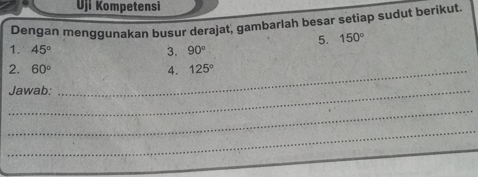 Uji Kompetensi 
Dengan menggunakan busur derajat, gambarlah besar setiap sudut berikut. 
5. 150°
1. 45° 3. 90°
2. 60° _4. 125°
_Jawab: 
_ 
_