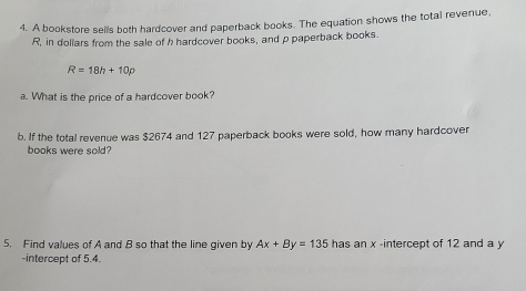 A bookstore sells both hardcover and paperback books. The equation shows the total revenue,
R, in dollars from the sale of h hardcover books, and p paperback books.
R=18h+10p
a. What is the price of a hardcover book? 
b. If the total revenue was $2674 and 127 paperback books were sold, how many hardcover 
books were sold? 
5. Find values of A and B so that the line given by Ax+By=135 has an x -intercept of 12 and a y
-intercept of 5.4.