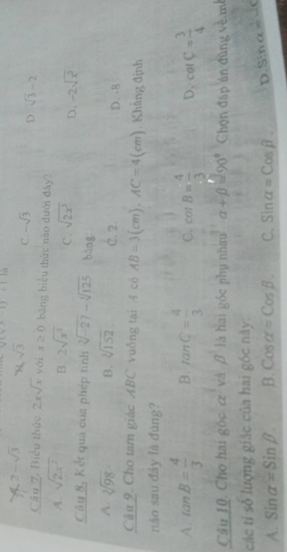 surd (vx-1)+11a
A 2-sqrt(3)
N, sqrt(3)
C. -sqrt(3)
D. sqrt(3)-2
Câu 7. Biểu thức 2xsqrt(x) với x≥ 0 băng biểu thức nào dưới đây?
A. sqrt(2x^2)
B. 2sqrt(x^3)
C. sqrt(2x^3)
D. -2sqrt(x^2)
Cầu 8, Kết qua của phép tinh sqrt[3](-27)-sqrt[3](125) bāng:
A. sqrt[3](98)· B. sqrt[3](152) C. 2.
D. -B
Cầu 9. Cho tam giác ABC vuông tại A có AB=3(cm), AC=4(cm). Khẳng định
nào sau đây là đùng?
A. tan B= 4/3  B. tan C= 4/3 
C. cot B= 4/3  cot C= 3/4 
D.
Câu 10. Cho hai góc c và B là hai góc phụ nhau alpha +beta =90° Chọn đáp án đùng về mề
các tỉ số lượng giác của hai gbc này:
B.
A. sin alpha =sin beta. Cosalpha =Cosbeta. C. Sinalpha =Cosbeta.
D sin alpha =-c