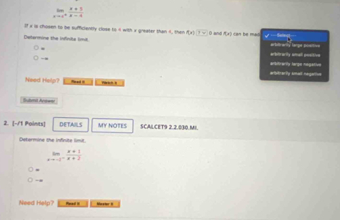limlimits _xto 4^+ (x+5)/x-4 
If x is chosen to be sufficiently close to 4 with x greater than 4, then f(x)□ 0 and f(x) can be mas / Sabeç
Determine the Infinite limit. arbitrarly largea poisitiva
∞ arbitrarily small positive

arbitrarily large negative
arbitrarily small negative
Need Help? Reed It Wrich It
Submit Answer
2. [-/1 Points] DETAILS MY NOTES SCALCET9 2.2.030.MI.
Determine the infinite limit.
limlimits _xto -2^- (x+1)/x+2 
-
Need Help? Read it Master III