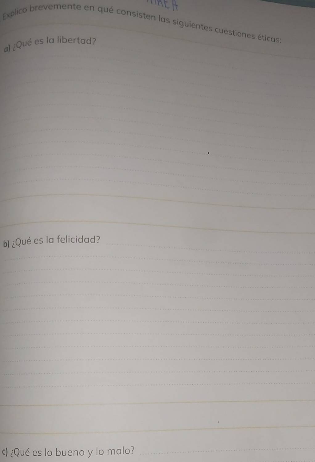 Explico brevemente en qué consisten las siguientes cuestiones éticas: 
_ 
a) ¿Qué es la libertad? 
_ 
_ 
_ 
_ 
_ 
_ 
_ 
_ 
_ 
_ 
_ 
_ 
_ 
_ 
_ 
_ 
_ 
_ 
_ 
b) ¿Qué es la felicidad?_ 
_ 
_ 
_ 
_ 
_ 
_ 
_ 
_ 
_ 
_ 
_ 
_ 
_ 
ς) ¿Qué es lo bueno y lo malo? 
_