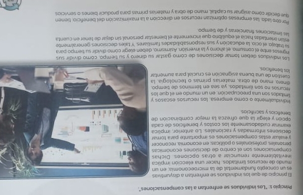 Principio 1: "Los individuos se enfrentan a las compensaciones".
El principio de que los individuos se enfrentan a disyuntiva
es un concepto fundamental de la microeconomia; en u
mundo de recursos limitados, hacer una elección implic
inevitablemente renunciar a otras opciones. Dicha
compensaciones son el centro de decisiones económica
personales, profesionales o políticas; en economia, reconoce
y evaluar estas compensaciones es importante para toma
decisiones informadas y racionales. Lo anterior, implic
examinar cuidadosamente los costos y beneficios de cad
opción y elegir la que ofrezca la mejor combinación d
beneficios y sacrificios
Individualmente o como empresa, los recursos escasos
limitados son una preocupación: en un mundo en el que lo
recursos no son ilimitados, ya sea en términos de tiemp
dinero, mano de obra, materias primas o tecnologia, 
cuestion de una buena asignación es crucial para aument
los beneficios.
Los individuos deben tomar decisiones de cómo gastar su dinero y su tiempo, como dividir sus
ingresos entre el consumo, el ahorro y la inversión. Asimismo, deben elegir cómo dividir su tiempo para
su trabajo, el ocio, la educacion y sus responsabilidades familiares. Y tales decisiones generalmente
eslán orientadas hacía el equilibrio que incremente el bienestar personal sin dejar de tener en cuenta
las limitaciones financieras y de tiempo
Por otro lado, las empresas optimizan recursos en dirección a la maximización del beneficio: tienen
que decidir como asignar su capital, mano de obra y materas primas para producir bienes o servicios