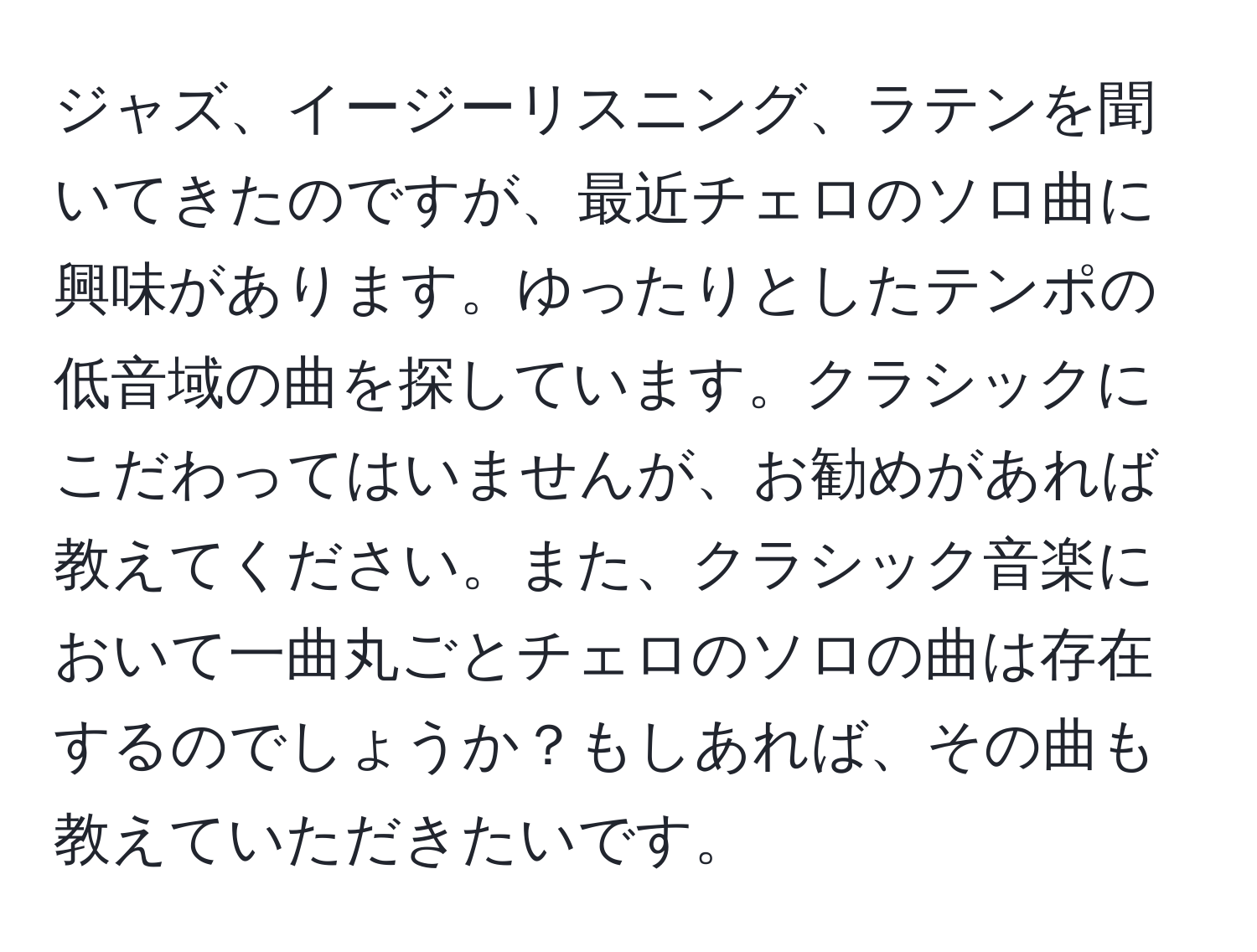 ジャズ、イージーリスニング、ラテンを聞いてきたのですが、最近チェロのソロ曲に興味があります。ゆったりとしたテンポの低音域の曲を探しています。クラシックにこだわってはいませんが、お勧めがあれば教えてください。また、クラシック音楽において一曲丸ごとチェロのソロの曲は存在するのでしょうか？もしあれば、その曲も教えていただきたいです。