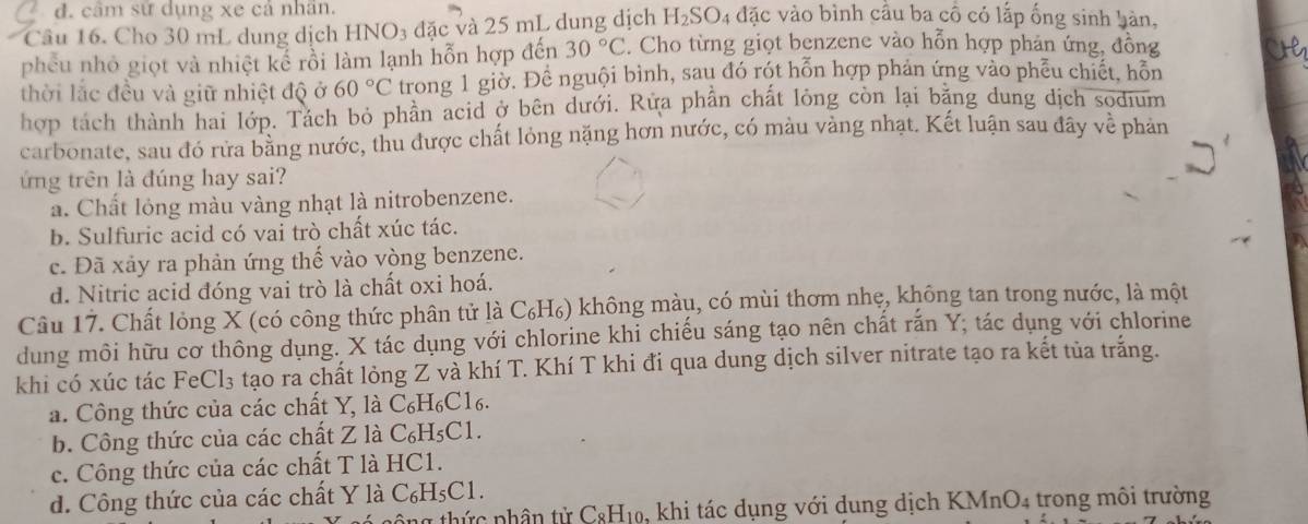 đ. cầm sử dụng xe cả nhân.
Câu 16. Cho 30 mL dung dịch HNO3 đặc và 25 mL dung dịch H_2SO 4 đặc vào bình cầu ba cô có lấp ống sinh hàn,
phêu nhỏ giọt và nhiệt kể rồi làm lạnh hỗn hợp đến 30°C. Cho từng giọt benzene vào hỗn hợp phản ứng, đồng
thời lắc đều và giữ nhiệt độ ở 60°C trong 1 giờ. Để nguội bình, sau đó rót hỗn hợp phản ứng vào phễu chiết, hỗn
hợp tách thành hai lớp. Tách bỏ phần acid ở bên dưới. Rửa phần chất lỏng còn lại băng dung dịch sodium
carbonate, sau đó rửa bằng nước, thu được chất lỏng nặng hơn nước, có màu vàng nhạt. Kết luận sau đây về phản
ứng trên là đúng hay sai?
a. Chất lỏng màu vàng nhạt là nitrobenzene.
b. Sulfuric acid có vai trò chất xúc tác.
c. Đã xảy ra phản ứng thế vào vòng benzene.
d. Nitric acid đóng vai trò là chất oxi hoá.
Câu 17. Chất lỏng X (có công thức phân tử là C₆H₆) không màu, có mùi thơm nhẹ, không tan trong nước, là một
dung môi hữu cơ thông dụng. X tác dụng với chlorine khi chiếu sáng tạo nên chất rắn Y; tác dụng với chlorine
khi có xúc tác FeCl₃ tạo ra chất lỏng Z và khí T. Khí T khi đi qua dung dịch silver nitrate tạo ra kết tủa trắng.
a. Công thức của các chất Y, là C₆H₆C1₆.
b. Công thức của các chất Z là C₆H₅C1.
c. Công thức của các chất T là HC1.
d. Công thức của các chất Y là C₆H₅C1.
ng thức phân tử C_8H_10 5, khi tác dụng với dung dịch KMnO4 trong môi trường