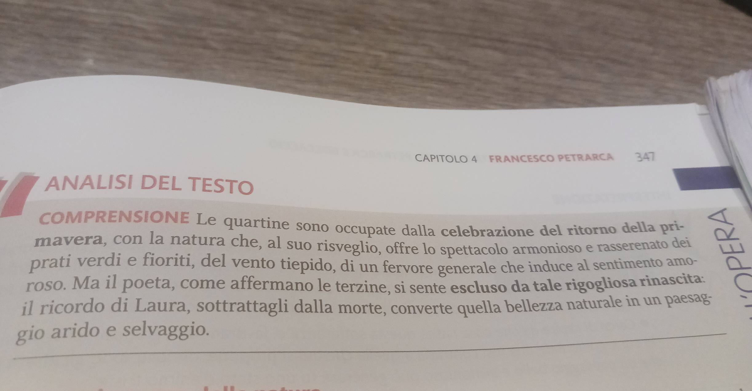 CAPITOLO 4 FRANCESCO PETRARCA 347 
ANALISI DEL TESTO 
COMPRENSIONE Le quartine sono occupate dalla celebrazione del ritorno della pri- 
mavera, con la natura che, al suo risveglio, offre lo spettacolo armonioso e rasserenato dei 
prati verdi e fioriti, del vento tiepido, di un fervore generale che induce al sentimento amo- 
roso. Ma il poeta, come affermano le terzine, si sente escluso da tale rigogliosa rinascita. 
il ricordo di Laura, sottrattagli dalla morte, converte quella bellezza naturale in un paesag- 
gio arido e selvaggio.