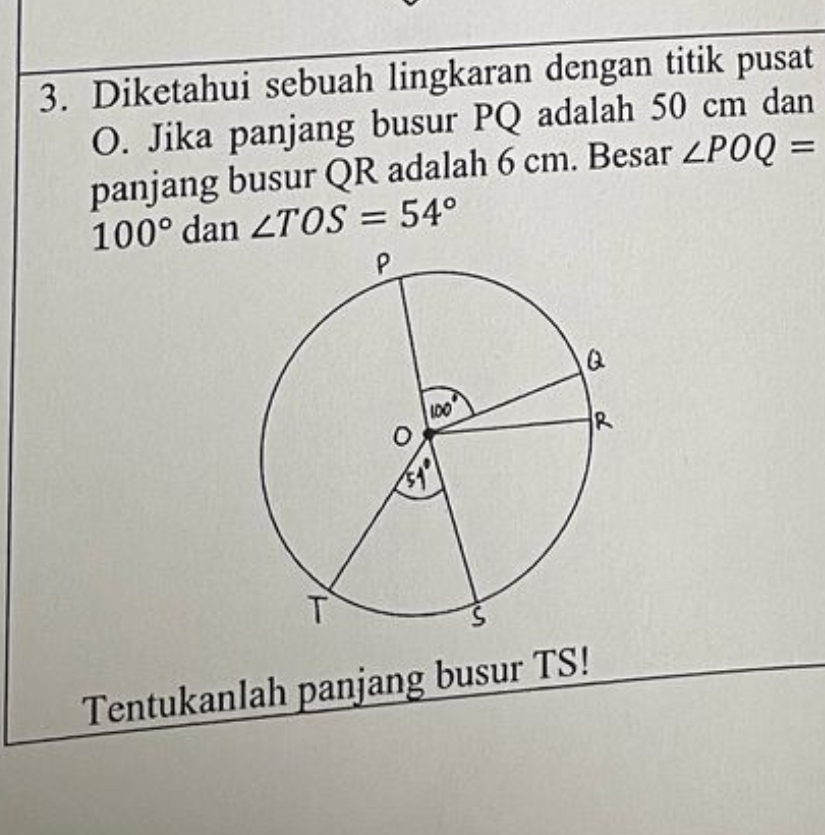 Diketahui sebuah lingkaran dengan titik pusat
O. Jika panjang busur PQ adalah 50 cm dan 
panjang busur QR adalah 6 cm. Besar ∠ POQ=
100° dan ∠ TOS=54°
Tentukanlah panjang busur TS!