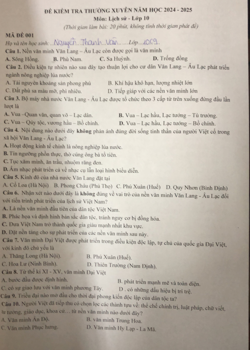 Để KiÊM TRA thườnG XUYÊN năm HọC 2024 - 2025
Môn: Lịch sử - Lớp 10
(Thời gian làm bài: 20 phút, không tính thời gian phát đề)
mã đè 001
Họ và tên học sinh: _Lớp
Câu 1. Nền văn minh Văn Lang - Âu Lạc còn được gọi là văn minh
A. Sông Hồng. B. Phù Nam. C. Sa Huỳnh. D. Trống đồng
Câu 2. Điều kiện tự nhiên nào sau đây tạo thuận lợi cho cư dân Văn Lang - Âu Lạc phát triển
ngành nông nghiệp lúa nước?
A. Tài nguyên khoáng sản phong phú B. Khí hậu khô hạn, lượng nhiệt lớn
C. Đất phù sa màu mỡ, phì nhiêu, D. Tiếp giáp với các nền văn minh lớn
Câu 3. Bộ máy nhà nước Văn Lang - Âu Lạc được tổ chức theo 3 cấp từ trên xuống đứng đầu lần
lượt là
A. Vua -Quan văn, quan võ - Lạc dân. B. Vua - Lạc hầu, Lạc tướng - Tù trưởng.
C. Vua - Qúy tộc, vương hầu - Bồ chính. D. Vua - Lạc hầu, Lạc tướng - Bồ chính.
Câu 4. Nội dung nào dưới đây không phản ánh đúng đời sống tinh thần của người Việt cổ trong
xã hội Văn Lang - Âu Lạc?
A. Hoạt động kinh tế chính là nông nghiệp lúa nước.
B. Tín ngưỡng phồn thực, thờ cúng ông bà tổ tiên.
C. Tục xăm mình, ăn trầu, nhuộm răng đen.
D.Âm nhạc phát triển cả về nhạc cụ lẫn loại hình biểu diễn.
Câu 5. Kinh đô của nhà nước Văn Lang đặt tại
A. Cổ Loa (Hà Nội) B. Phong Châu (Phú Thọ) ) C. Phú Xuân (Huế) D. Quy Nhơn (Bình Định)
Câu 6. Nhận xét nào dưới đây là không đúng về vai trò của nền văn minh Văn Lang - Âu Lạc đối
với tiến trình phát triển của lịch sử Việt Nam?
A. Là nền văn minh đầu tiên của dân tộc Việt Nam.
B. Phác họa và định hình bản sắc dân tộc, tránh nguy cơ bị đồng hóa.
C. Đưa Việt Nam trở thành quốc gia giàu mạnh nhất khu vực.
D. Đặt nền tảng cho sự phát triển của các nền văn minh sau này.
Câu 7. Văn minh Đại Việt được phát triển trong điều kiện độc lập, tự chủ của quốc gia Đại Việt,
với kinh đô chủ yếu là
A. Thăng Long (Hà Nội). B. Phú Xuân (Huế).
C. Hoa Lư (Ninh Bình).  D. Thiên Trường (Nam Định).
Câu 8. Từ thể kỉ XI - XV, văn minh Đại Việt
A. bước đầu được định hình. B. phát triển mạnh mẽ và toàn diện.
C. có sự giao lưu với văn minh phương Tây.  D. có những dấu hiệu bị trì trệ.
Câu 9. Triều đại nào mở đầu cho thời đại phong kiến độc lập của dân tộc ta?
Câu 10. Người Việt đã tiếp thu có chọn lọc các thành tựu về: thể chế chính trị, luật pháp, chữ viết,
từ tướng, giáo đục, khoa cứ... từ nền văn minh nào dưới đây?
A. Văn minh Ấn Độ. B. văn minh Trung Hoa.
C. Văn minh Phục hưng.  D. Văn minh Hy Lạp - La Mã.