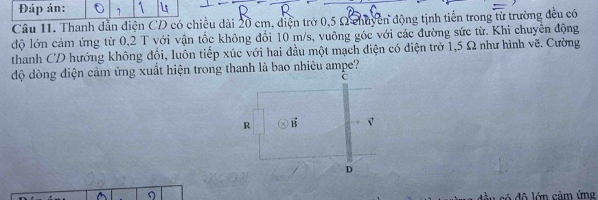 Đáp án:
Câu 11. Thanh dẫn điện CD có chiều dài 20 cm, điện trở 0,5 Ω chuyên động tịnh tiến trong từ trường đều có
độ lớn cảm ứng từ 0,2 T với vận tốc không đổi 10 m/s, vuông góc với các đường sức từ. Khi chuyển động
thanh CD hướng không đổi, luôn tiếp xúc với hai đầu một mạch điện có điện trở 1,5 Ω như hình vẽ. Cường
độ dòng điện cảm ứng xuất hiện trong thanh là bao nhiêu ampe?
C
R vector B √
D
đ ô ớn cảm ứng