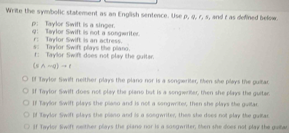 Write the symbolic statement as an English sentence. Use p, q, r, s, and t as defined below.
p: Taylor Swift is a singer.
q： Taylor Swift is not a songwriter.
r: Taylor Swift is an actress.
s: Taylor Swift plays the piano.
r: Taylor Swift does not play the guitar.
(swedge sim q)to t
If Taylor Swift neither plays the piano nor is a songwriter, then she plays the guitar.
If Taylor Swift does not play the piano but is a songwriter, then she plays the guitar.
If Taylor Swift plays the piano and is not a songwriter, then she plays the guitar.
If Taylor Swift plays the piano and is a songwriter, then she does not play the guitar.
If Taylor &wift neither plays the piano nor is a songwriter, then she does not play the guitar